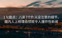 17c盘点：八卦7个你从没注意的细节，圈内人上榜理由彻底令人爆炸性新闻