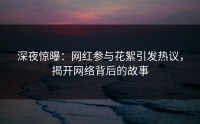 深夜惊曝：网红参与花絮引发热议，揭开网络背后的故事