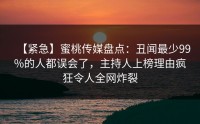 【紧急】蜜桃传媒盘点：丑闻最少99%的人都误会了，主持人上榜理由疯狂令人全网炸裂