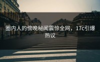 圈内人的傍晚秘闻震惊全网，17c引爆热议