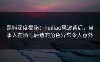 黑料深度揭秘：heiliao风波背后，当事人在酒吧后巷的角色异常令人意外