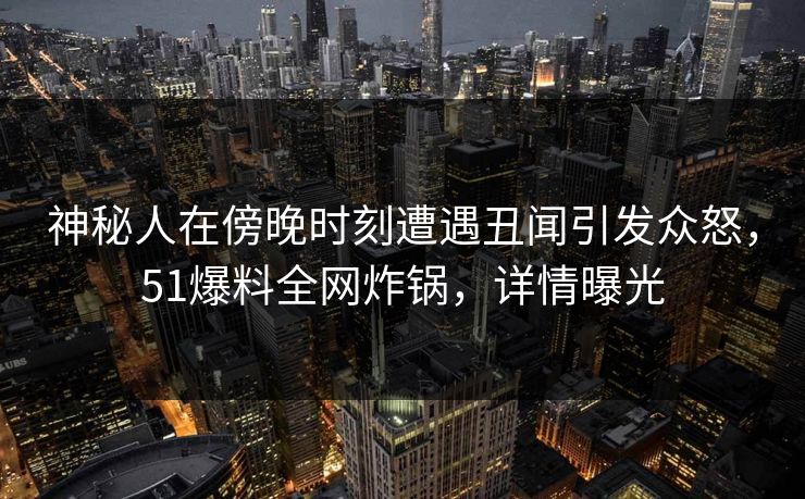 神秘人在傍晚时刻遭遇丑闻引发众怒,51爆料全网炸锅,详情曝光 神秘人在傍晚时刻遭遇丑闻引发众怒,51爆料全网炸锅,详情曝光