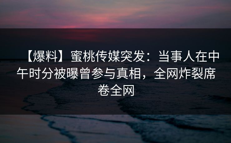 【爆料】蜜桃传媒突发：当事人在中午时分被曝曾参与真相，全网炸裂席卷全网