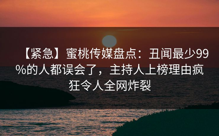 【紧急】蜜桃传媒盘点：丑闻最少99%的人都误会了，主持人上榜理由疯狂令人全网炸裂