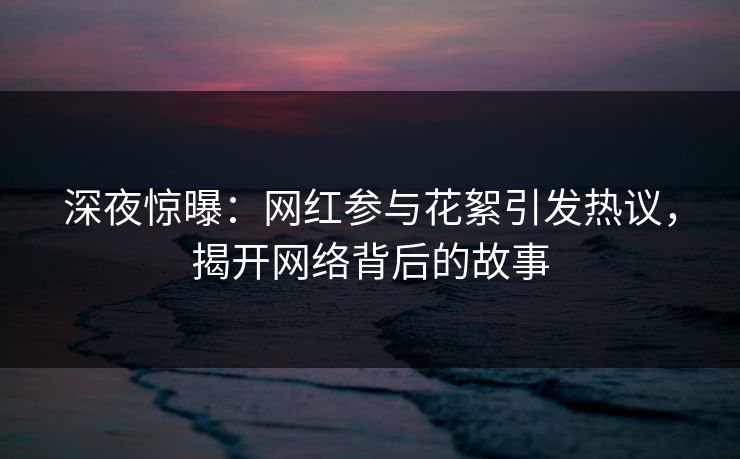 深夜惊曝：网红参与花絮引发热议，揭开网络背后的故事