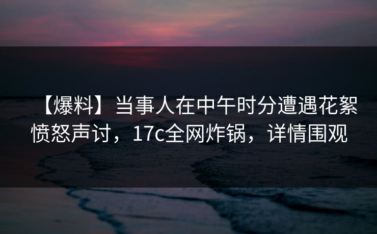 【爆料】当事人在中午时分遭遇花絮愤怒声讨，17c全网炸锅，详情围观