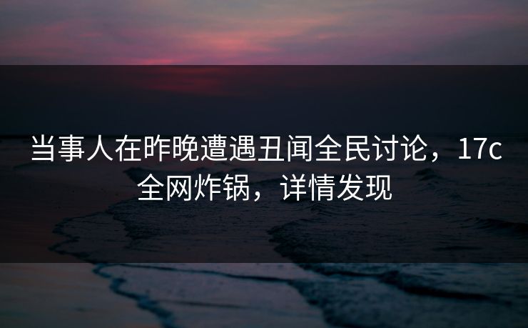 当事人在昨晚遭遇丑闻全民讨论，17c全网炸锅，详情发现