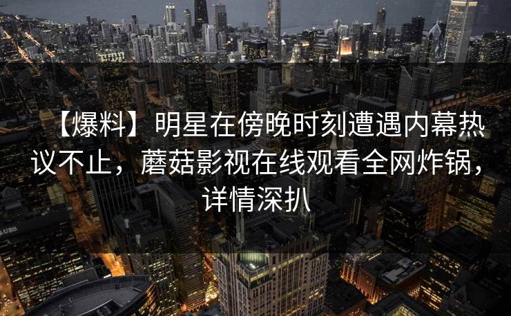 【爆料】明星在傍晚时刻遭遇内幕热议不止,蘑菇影视在线观看全网炸锅,详情深扒 【爆料】明星在傍晚时刻遭遇内幕热议不止,蘑菇影视在线观看全网炸锅,详情深扒