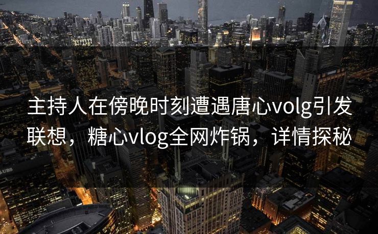 主持人在傍晚时刻遭遇唐心volg引发联想，糖心vlog全网炸锅，详情探秘