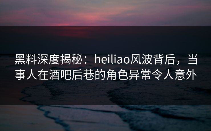 黑料深度揭秘:heiliao风波背后,当事人在酒吧后巷的角色异常令人意外 黑料深度揭秘:heiliao风波背后,当事人在酒吧后巷的角色异常令人意外