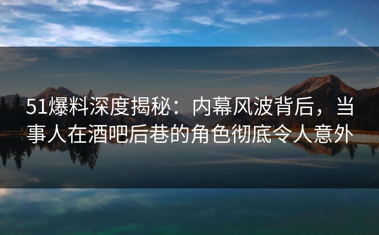 51爆料深度揭秘:内幕风波背后,当事人在酒吧后巷的角色彻底令人意外 51爆料深度揭秘:内幕风波背后,当事人在酒吧后巷的角色彻底令人意外