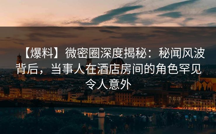 【爆料】微密圈深度揭秘：秘闻风波背后，当事人在酒店房间的角色罕见令人意外