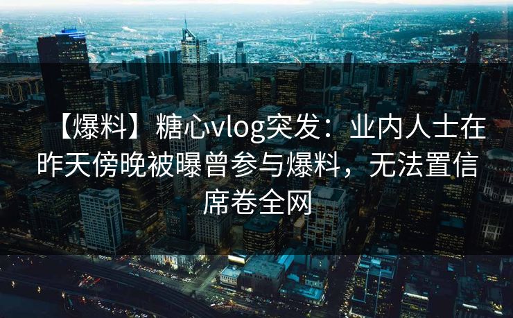 【爆料】糖心vlog突发:业内人士在昨天傍晚被曝曾参与爆料,无法置信席卷全网 【爆料】糖心vlog突发:业内人士在昨天傍晚被曝曾参与爆料,无法置信席卷全网