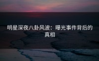 明星深夜八卦风波：曝光事件背后的真相