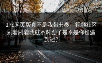17c网页版真不是我带节奏，视频社区刷着刷着我就不对劲了是不是你也遇到过？