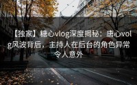 【独家】糖心vlog深度揭秘：唐心volg风波背后，主持人在后台的角色异常令人意外