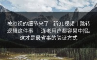 被忽视的细节来了 - 新91视频｜跳转逻辑这件事 ｜ 连老用户都容易中招。这才是最省事的验证方式