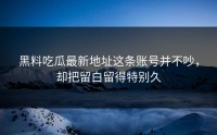 黑料吃瓜最新地址这条账号并不吵，却把留白留得特别久
