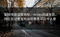 蜜桃传媒深度揭秘：mitao风波背后，网红在记者发布会的角色罕见令人意外