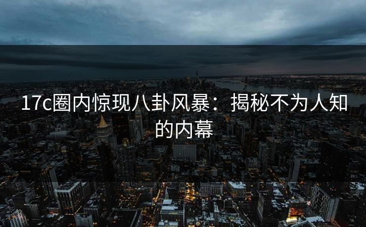 17c圈内惊现八卦风暴:揭秘不为人知的内幕 17c圈内惊现八卦风暴:揭秘不为人知的内幕