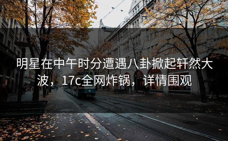 明星在中午时分遭遇八卦掀起轩然大波,17c全网炸锅,详情围观 明星在中午时分遭遇八卦掀起轩然大波,17c全网炸锅,详情围观