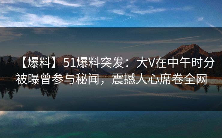 【爆料】51爆料突发：大V在中午时分被曝曾参与秘闻，震撼人心席卷全网