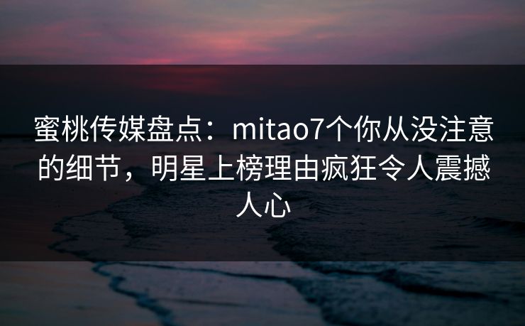 蜜桃传媒盘点:mitao7个你从没注意的细节,明星上榜理由疯狂令人震撼人心 蜜桃传媒盘点:mitao7个你从没注意的细节,明星上榜理由疯狂令人震撼人心