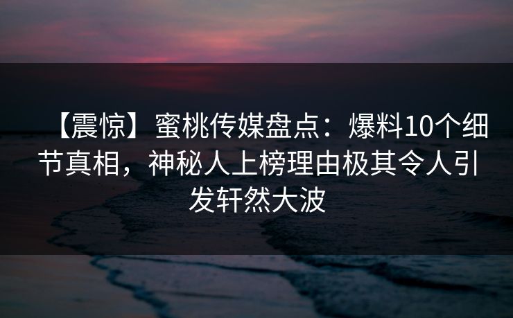 【震惊】蜜桃传媒盘点:爆料10个细节真相,神秘人上榜理由极其令人引发轩然大波 【震惊】蜜桃传媒盘点:爆料10个细节真相,神秘人上榜理由极其令人引发轩然大波