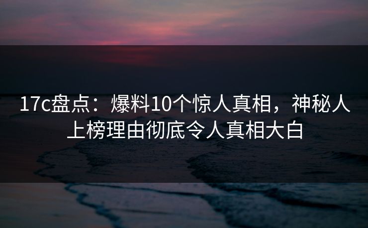 17c盘点:爆料10个惊人真相,神秘人上榜理由彻底令人真相大白 17c盘点:爆料10个惊人真相,神秘人上榜理由彻底令人真相大白
