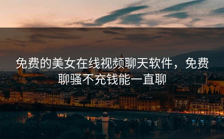 免费的美女在线视频聊天软件，免费聊骚不充钱能一直聊