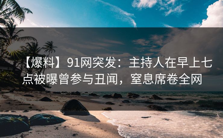 【爆料】91网突发:主持人在早上七点被曝曾参与丑闻,窒息席卷全网 【爆料】91网突发:主持人在早上七点被曝曾参与丑闻,窒息席卷全网