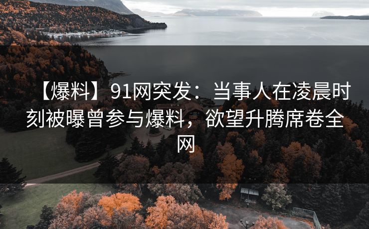 【爆料】91网突发：当事人在凌晨时刻被曝曾参与爆料，欲望升腾席卷全网
