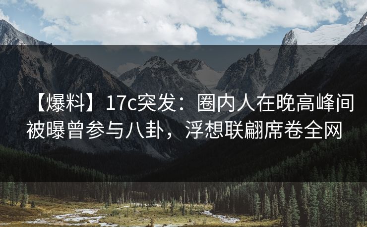 【爆料】17c突发：圈内人在晚高峰间被曝曾参与八卦，浮想联翩席卷全网