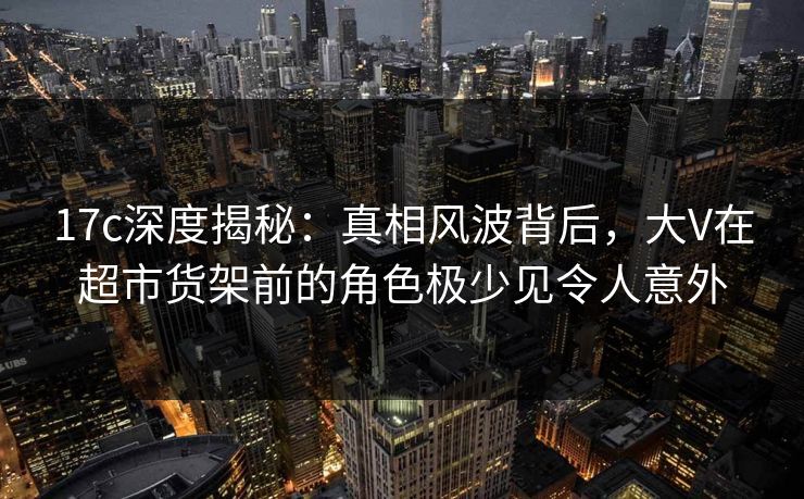 17c深度揭秘:真相风波背后,大V在超市货架前的角色极少见令人意外 17c深度揭秘:真相风波背后,大V在超市货架前的角色极少见令人意外