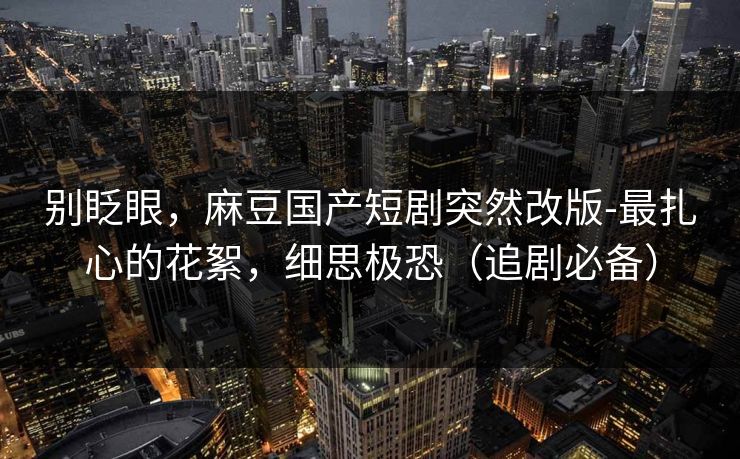 别眨眼，麻豆国产短剧突然改版-最扎心的花絮，细思极恐（追剧必备）