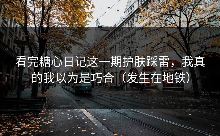 看完糖心日记这一期护肤踩雷，我真的我以为是巧合（发生在地铁）