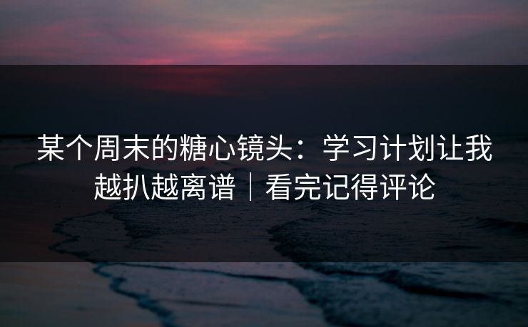 某个周末的糖心镜头：学习计划让我越扒越离谱｜看完记得评论