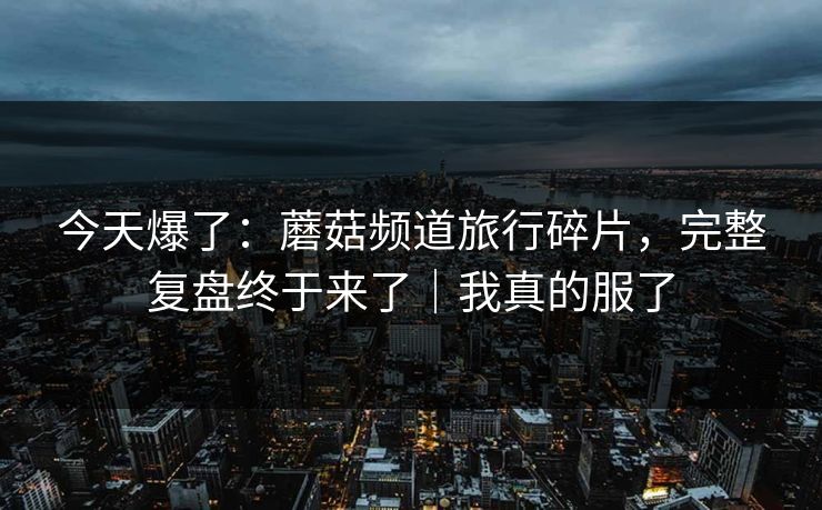 今天爆了：蘑菇频道旅行碎片，完整复盘终于来了｜我真的服了