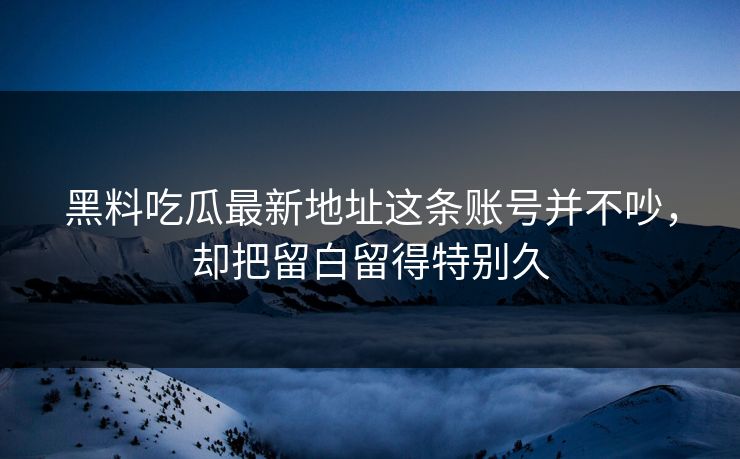 黑料吃瓜最新地址这条账号并不吵，却把留白留得特别久
