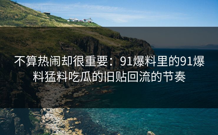 不算热闹却很重要：91爆料里的91爆料猛料吃瓜的旧贴回流的节奏
